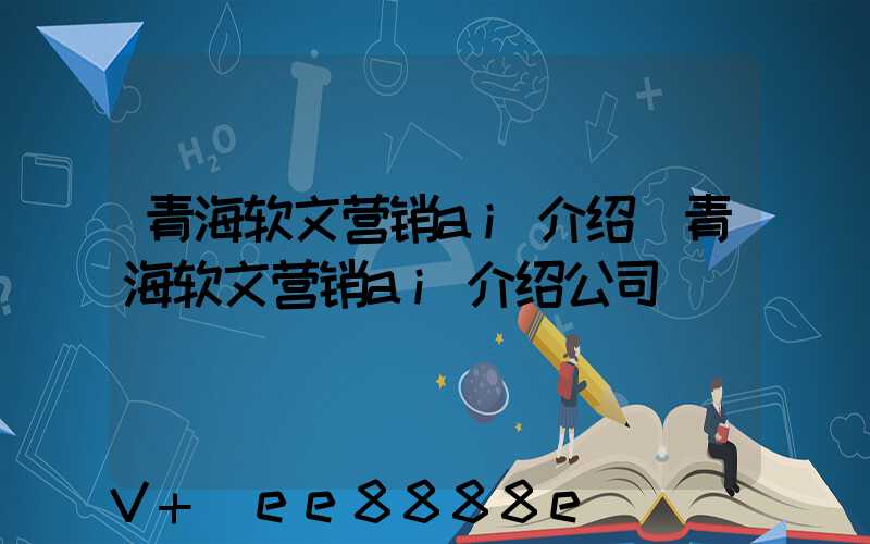 青海软文营销ai介绍(青海软文营销ai介绍公司)