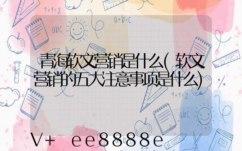 青海软文营销是什么(软文营销的五大注意事项是什么)