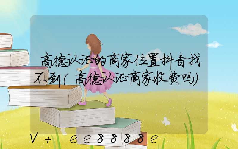 高德认证的商家位置抖音找不到(高德认证商家收费吗)