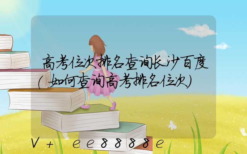 高考位次排名查询长沙百度(如何查询高考排名位次)