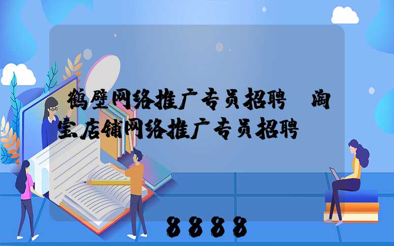 鹤壁网络推广专员招聘(淘宝店铺网络推广专员招聘)