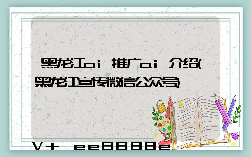 黑龙江ai推广ai介绍(黑龙江宣传微信公众号)