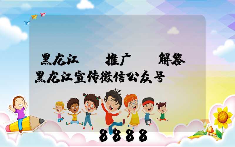 黑龙江ai推广ai解答(黑龙江宣传微信公众号)