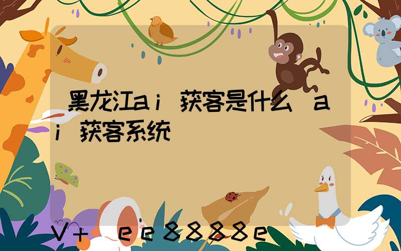 黑龙江ai获客是什么(ai获客系统)