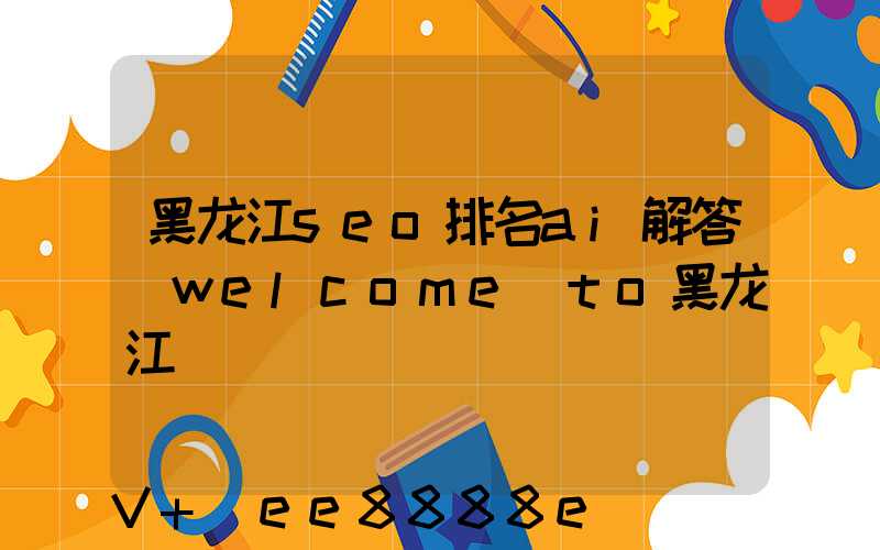 黑龙江seo排名ai解答(welcome_to黑龙江)