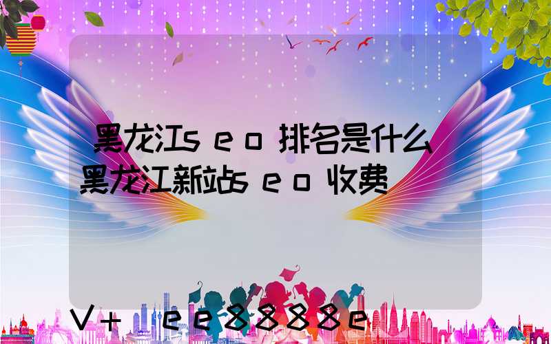 黑龙江seo排名是什么(黑龙江新站seo收费)