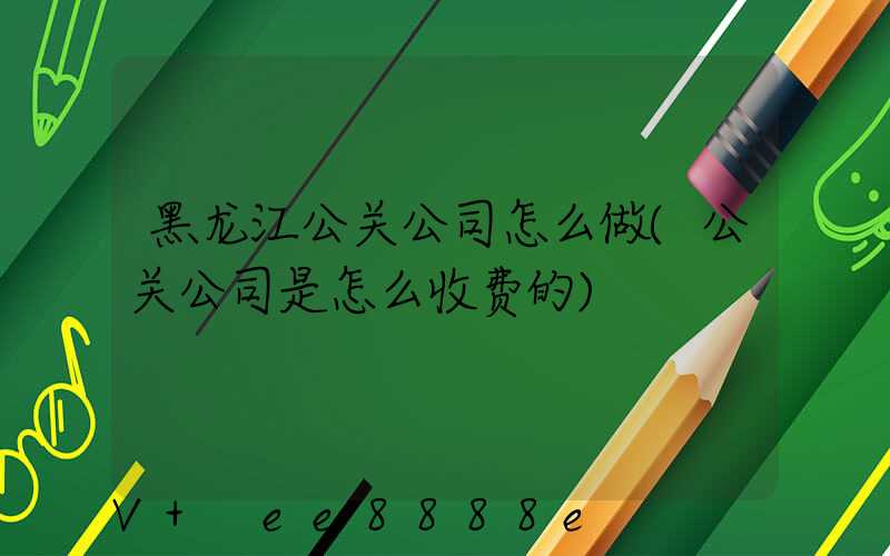 黑龙江公关公司怎么做(公关公司是怎么收费的)
