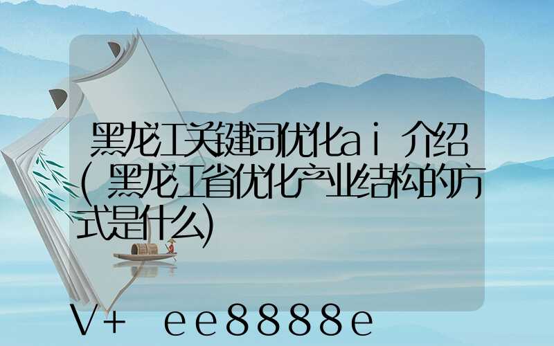 黑龙江关键词优化ai介绍(黑龙江省优化产业结构的方式是什么)
