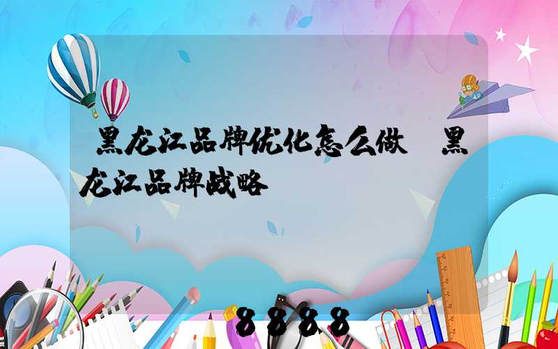 黑龙江品牌优化怎么做(黑龙江品牌战略)