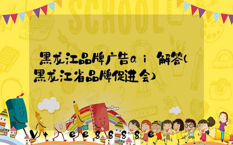 黑龙江品牌广告ai解答(黑龙江省品牌促进会)