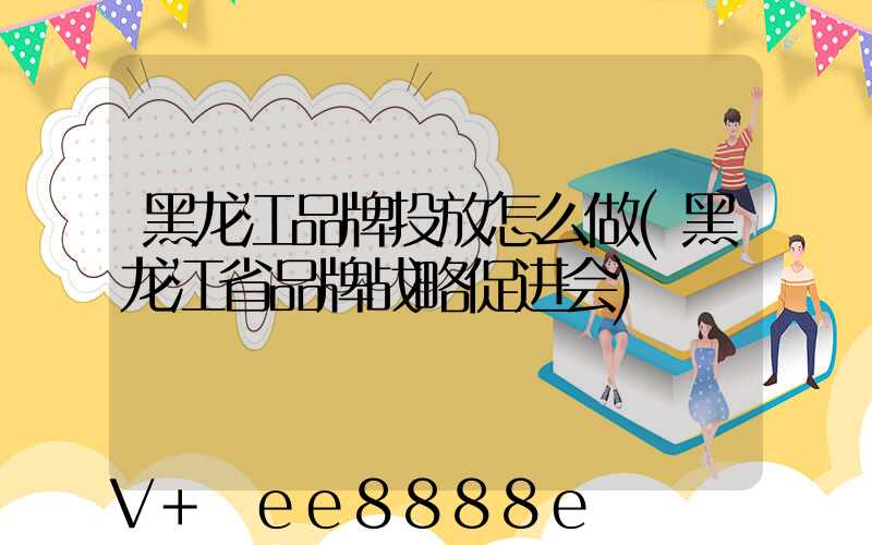 黑龙江品牌投放怎么做(黑龙江省品牌战略促进会)