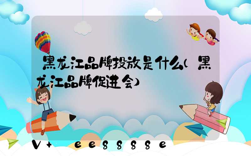 黑龙江品牌投放是什么(黑龙江品牌促进会)