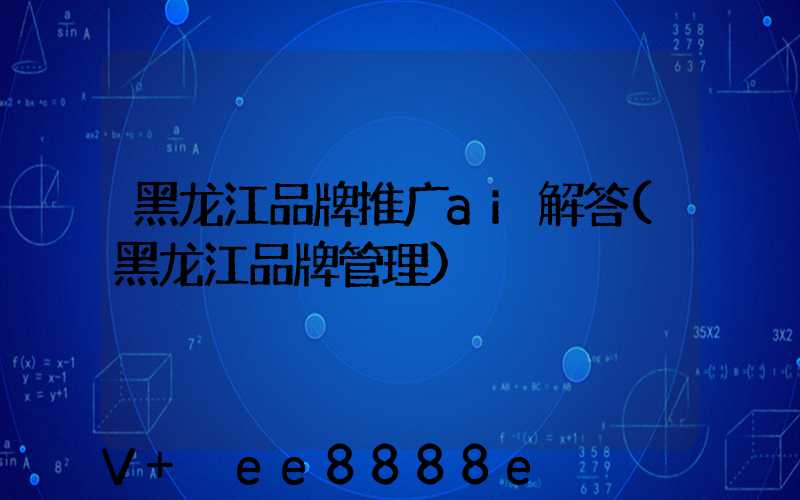 黑龙江品牌推广ai解答(黑龙江品牌管理)