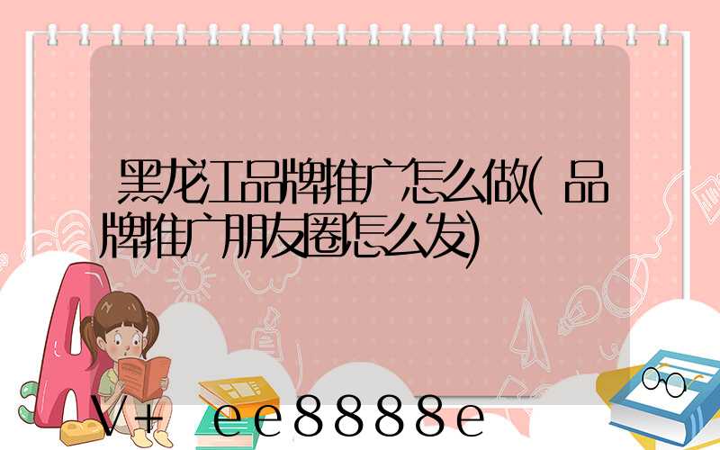 黑龙江品牌推广怎么做(品牌推广朋友圈怎么发)