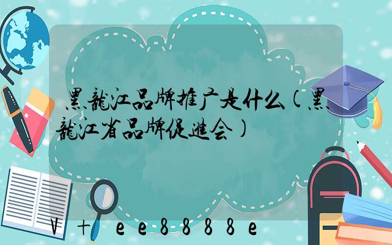 黑龙江品牌推广是什么(黑龙江省品牌促进会)