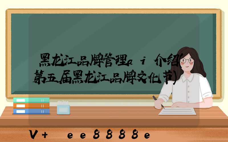 黑龙江品牌管理ai介绍(第五届黑龙江品牌文化节)