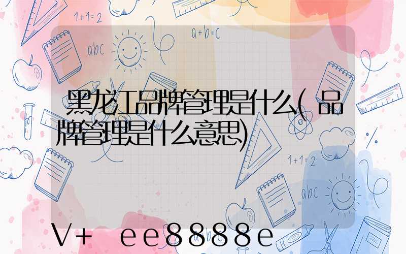 黑龙江品牌管理是什么(品牌管理是什么意思)