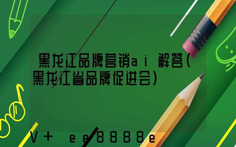 黑龙江品牌营销ai解答(黑龙江省品牌促进会)