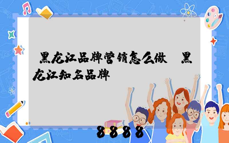 黑龙江品牌营销怎么做(黑龙江知名品牌)