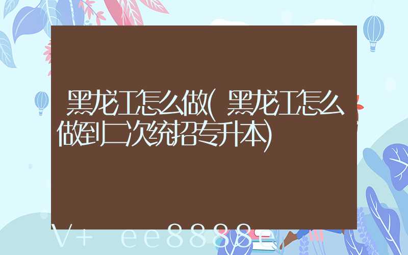黑龙江怎么做(黑龙江怎么做到二次统招专升本)