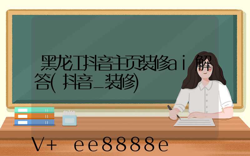 黑龙江抖音主页装修ai解答(抖音_装修)