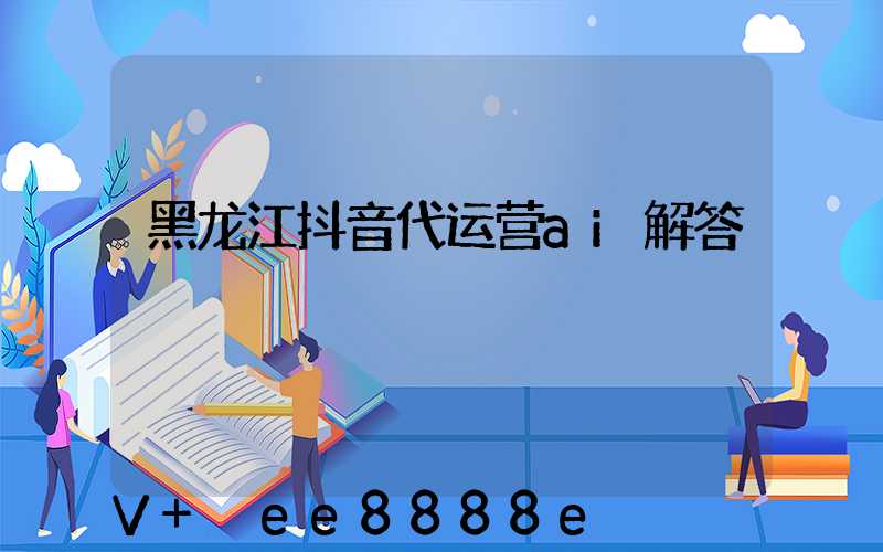 黑龙江抖音代运营ai解答