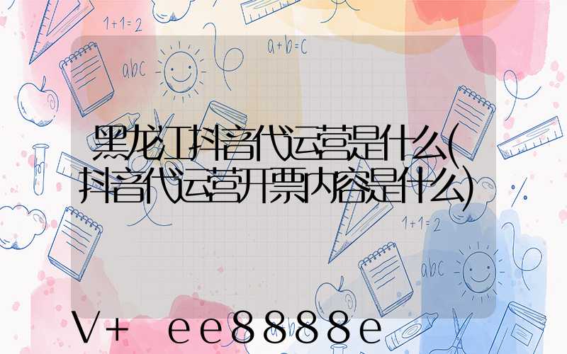 黑龙江抖音代运营是什么(抖音代运营开票内容是什么)