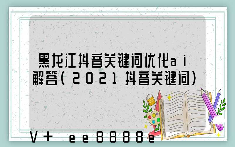 黑龙江抖音关键词优化ai解答(2021抖音关键词)
