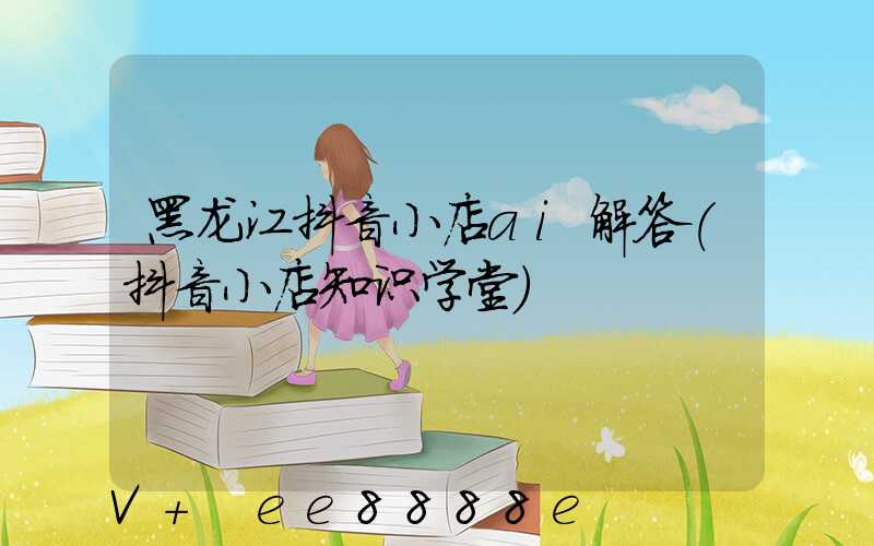 黑龙江抖音小店ai解答(抖音小店知识学堂)