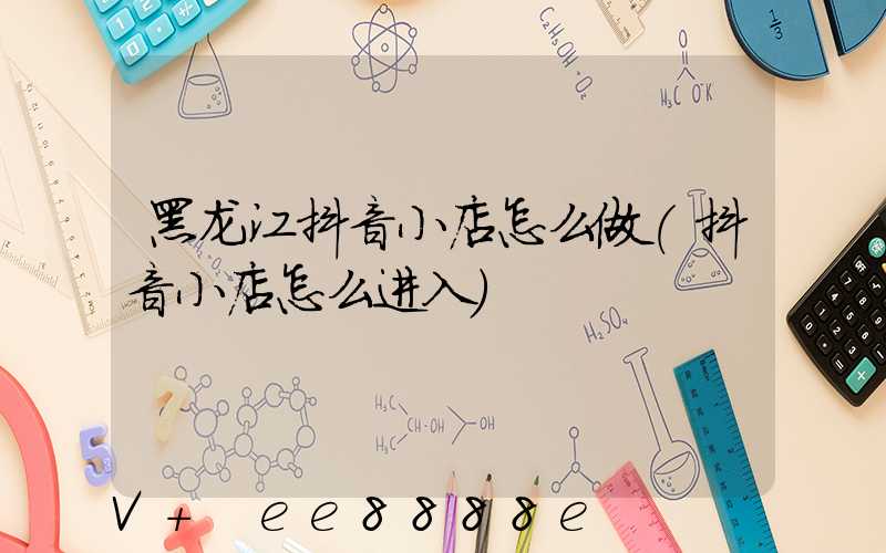 黑龙江抖音小店怎么做(抖音小店怎么进入)