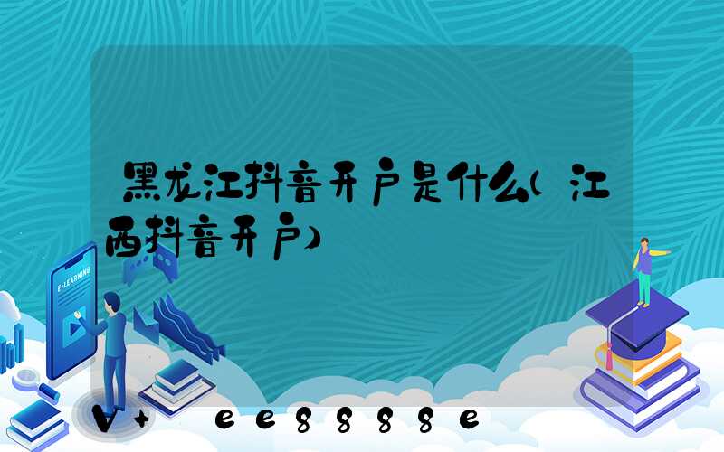 黑龙江抖音开户是什么(江西抖音开户)