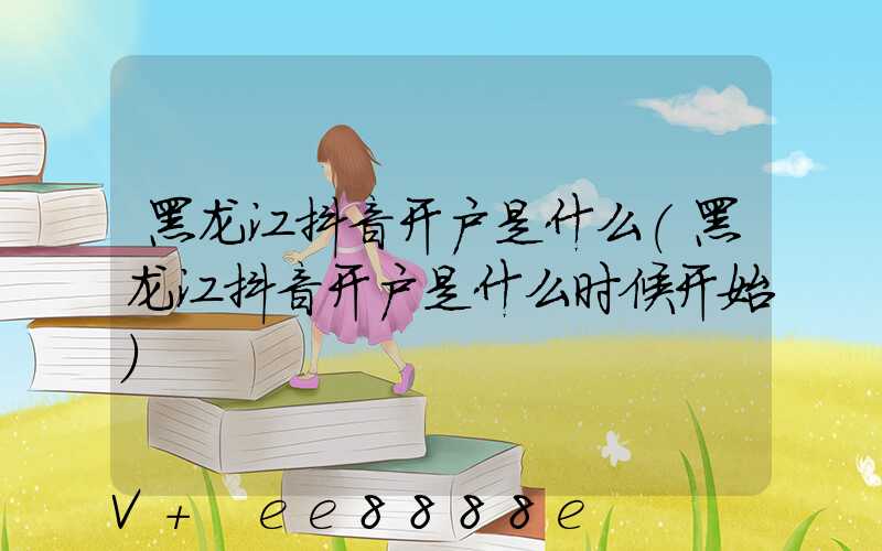 黑龙江抖音开户是什么(黑龙江抖音开户是什么时候开始)