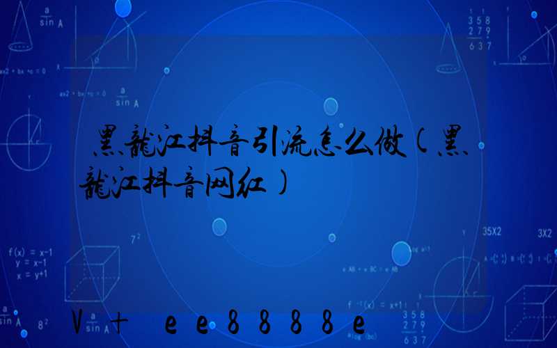黑龙江抖音引流怎么做(黑龙江抖音网红)