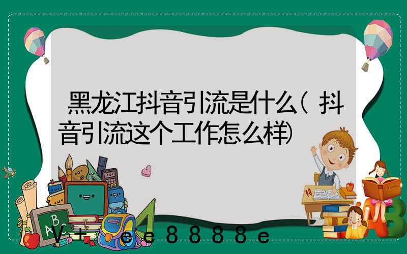 黑龙江抖音引流是什么(抖音引流这个工作怎么样)