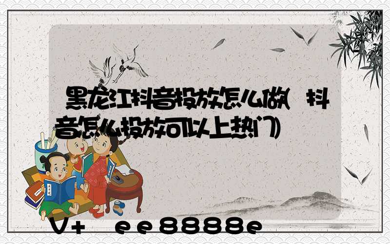 黑龙江抖音投放怎么做(抖音怎么投放可以上热门)