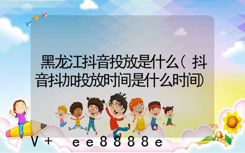 黑龙江抖音投放是什么(抖音抖加投放时间是什么时间)