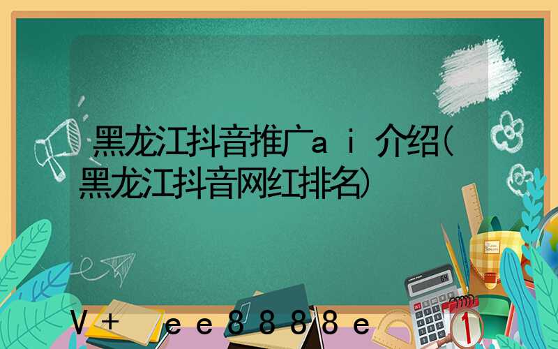 黑龙江抖音推广ai介绍(黑龙江抖音网红排名)