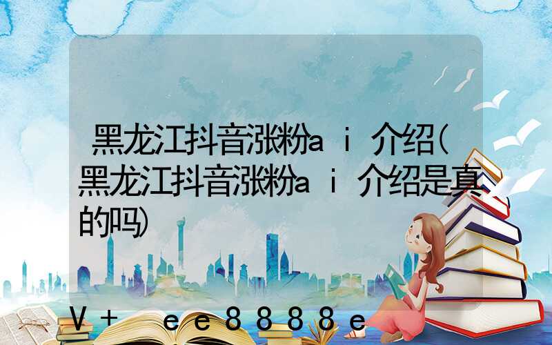 黑龙江抖音涨粉ai介绍(黑龙江抖音涨粉ai介绍是真的吗)