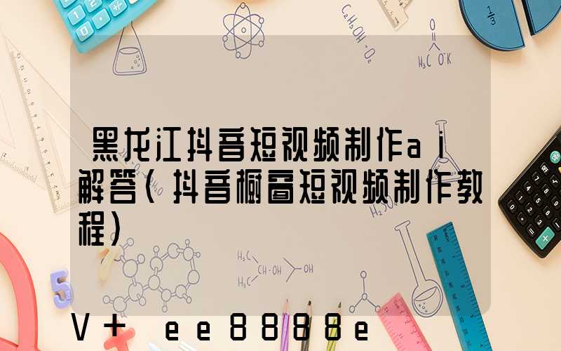 黑龙江抖音短视频制作ai解答(抖音橱窗短视频制作教程)