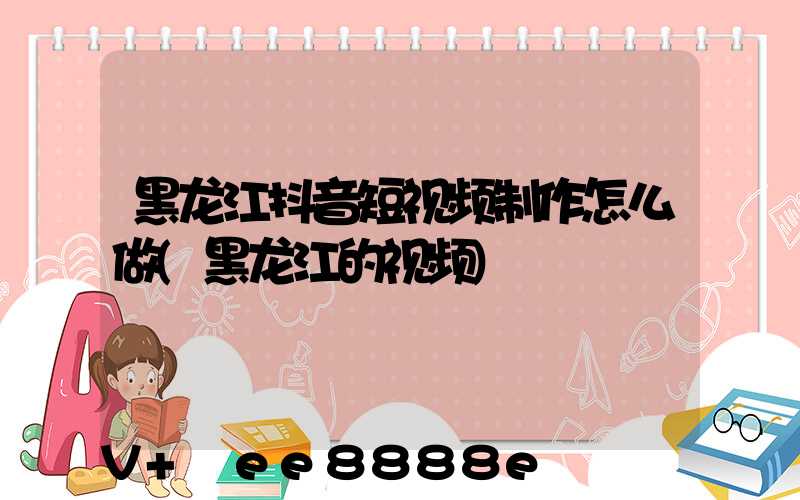 黑龙江抖音短视频制作怎么做(黑龙江的视频)