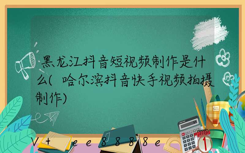 黑龙江抖音短视频制作是什么(哈尔滨抖音快手视频拍摄制作)