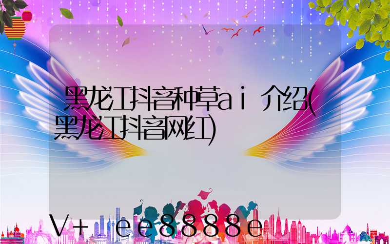 黑龙江抖音种草ai介绍(黑龙江抖音网红)