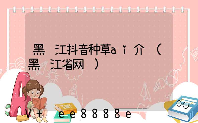 黑龙江抖音种草ai介绍(黑龙江省网红)