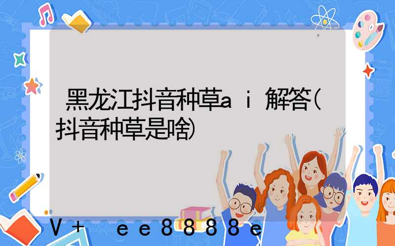 黑龙江抖音种草ai解答(抖音种草是啥)