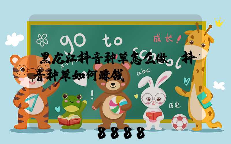 黑龙江抖音种草怎么做(抖音种草如何赚钱)