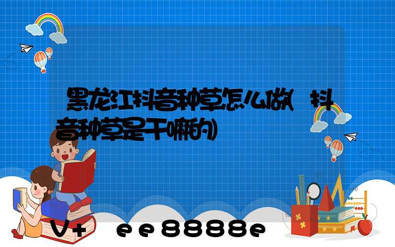 黑龙江抖音种草怎么做(抖音种草是干嘛的)
