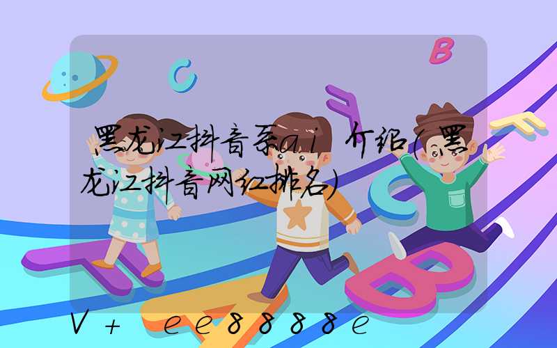 黑龙江抖音系ai介绍(黑龙江抖音网红排名)