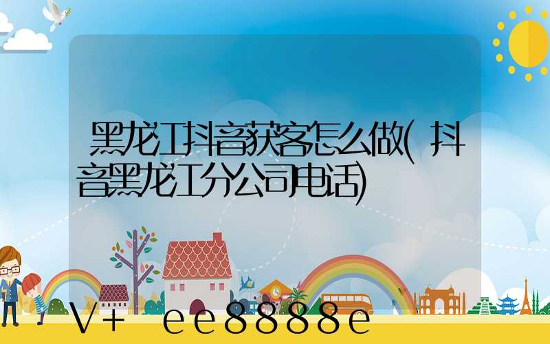 黑龙江抖音获客怎么做(抖音黑龙江分公司电话)