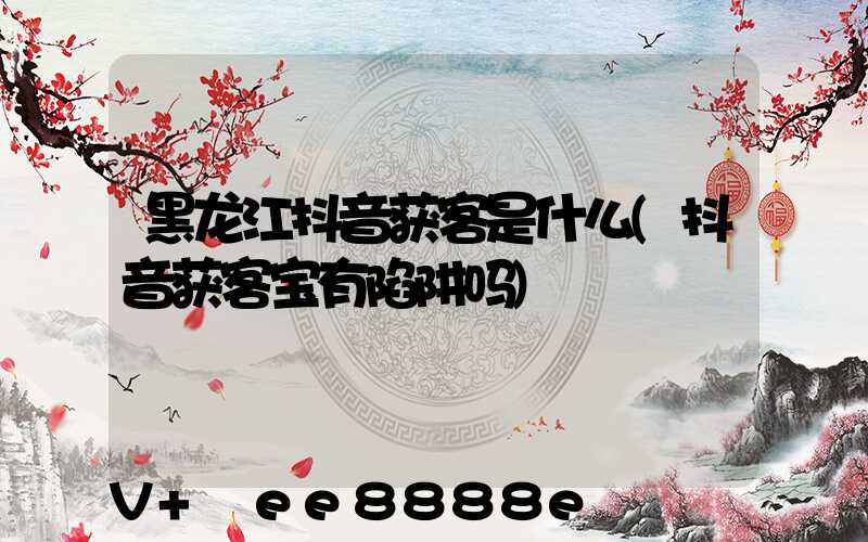 黑龙江抖音获客是什么(抖音获客宝有陷阱吗)