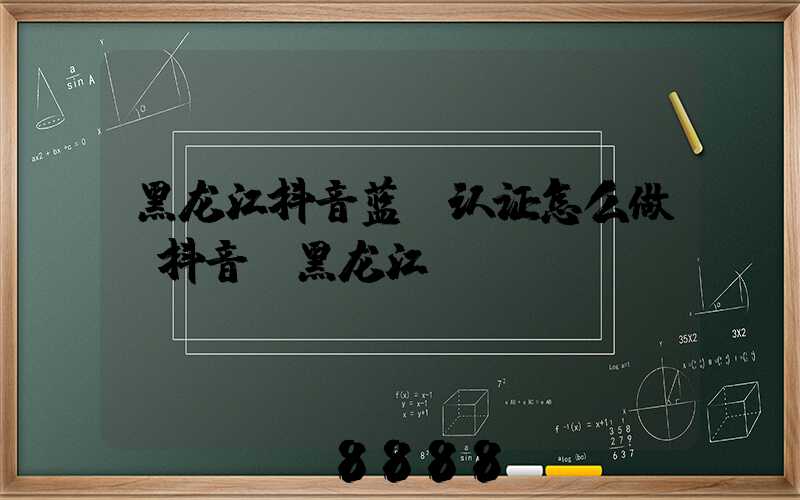 黑龙江抖音蓝v认证怎么做(抖音_黑龙江)